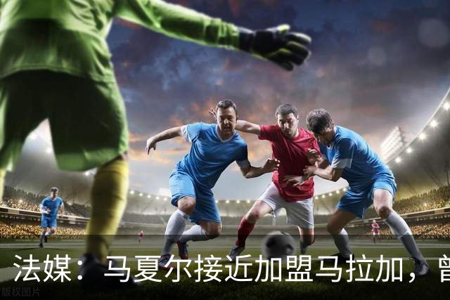法媒：马夏尔接近加盟马拉加，曾被推荐给洛里昂